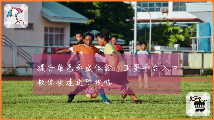 提升角色养成体验，亚星平台入口教你快速进阶攻略