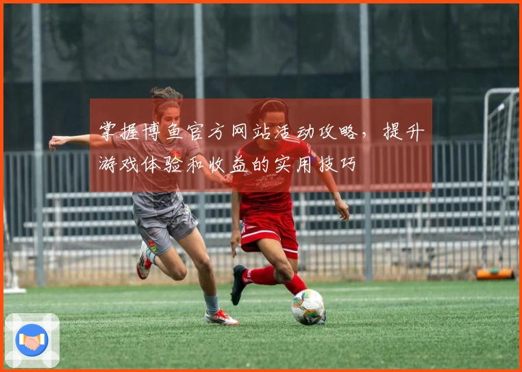 掌握博鱼官方网站活动攻略，提升游戏体验和收益的实用技巧
