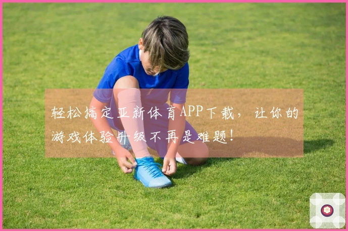 轻松搞定亚新体育APP下载，让你的游戏体验升级不再是难题！