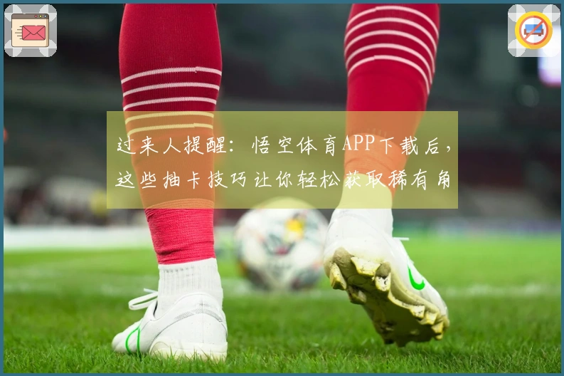 过来人提醒：悟空体育APP下载后，这些抽卡技巧让你轻松获取稀有角色！