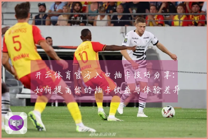 开云体育官方入口抽卡技巧分享：如何提高你的抽卡收益与体验差异