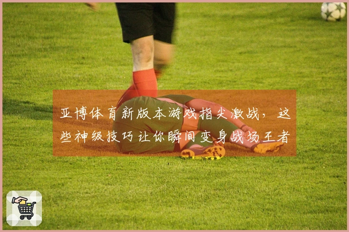 亚博体育新版本游戏指尖激战，这些神级技巧让你瞬间变身战场王者！