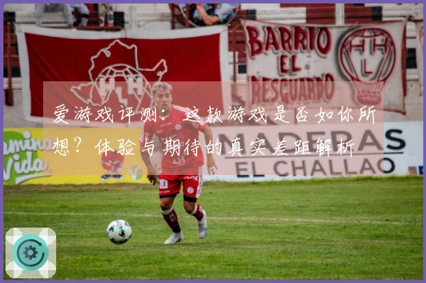 爱游戏评测：这款游戏是否如你所想？体验与期待的真实差距解析