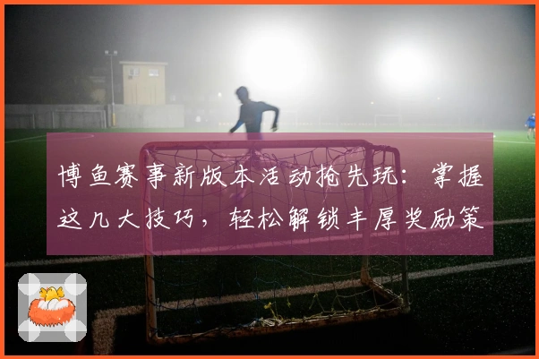 博鱼赛事新版本活动抢先玩：掌握这几大技巧，轻松解锁丰厚奖励策略